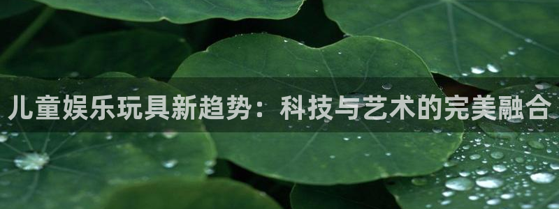 壹号大舞台网站：儿童娱乐玩具新趋势：科技与艺术的完美融合